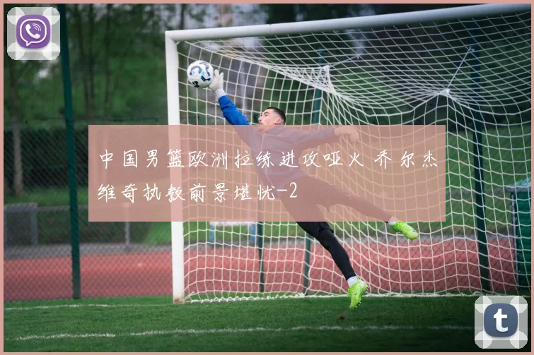 中国男篮欧洲拉练进攻哑火 乔尔杰维奇执教前景堪忧
