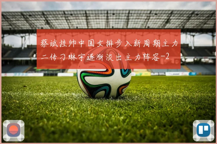 蔡斌挂帅中国女排步入新周期主力二传刁琳宇逐渐淡出主力阵容