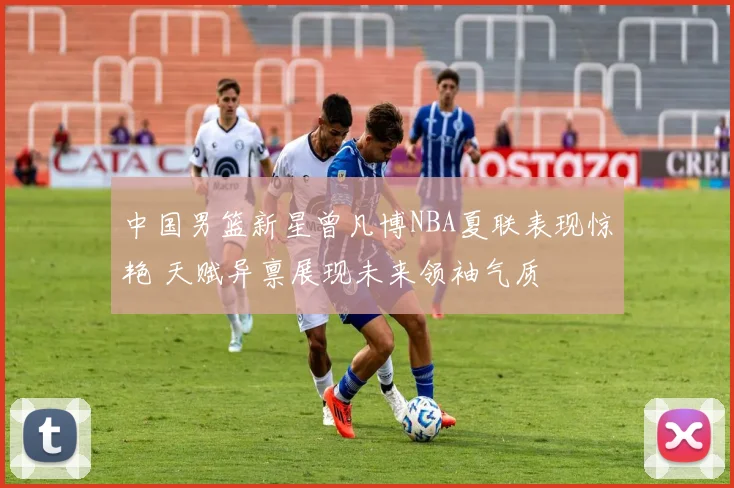 中国男篮新星曾凡博NBA夏联表现惊艳 天赋异禀展现未来领袖气质