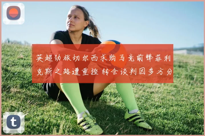 英超劲旅切尔西求购马竞前锋菲利克斯之路遭重挫 转会谈判因多方分歧深陷僵局