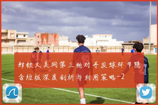 郑钦文美网第三轮对手发球环节隐含短板深度剖析与利用策略