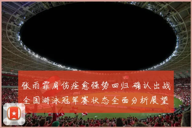 张雨霏肩伤痊愈强势回归 确认出战全国游泳冠军赛状态全面分析展望