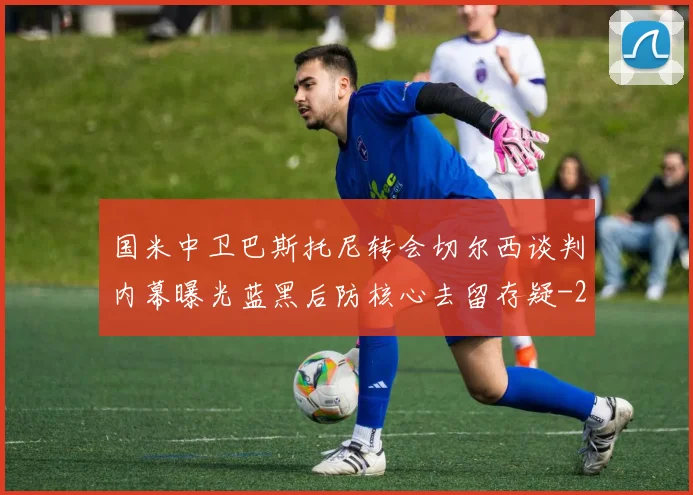 国米中卫巴斯托尼转会切尔西谈判内幕曝光蓝黑后防核心去留存疑