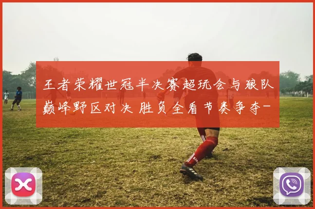 王者荣耀世冠半决赛超玩会与狼队巅峰野区对决 胜负全看节奏争夺