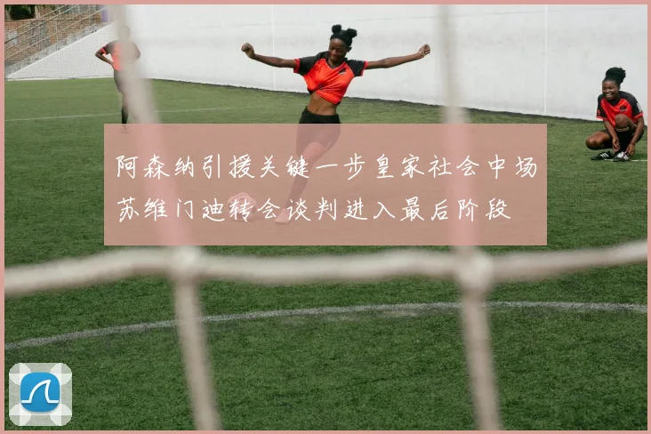 阿森纳引援关键一步皇家社会中场苏维门迪转会谈判进入最后阶段