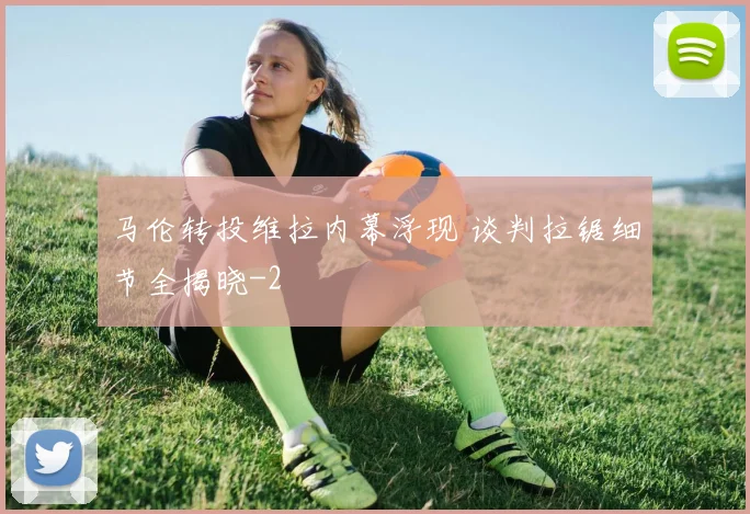马伦转投维拉内幕浮现 谈判拉锯细节全揭晓
