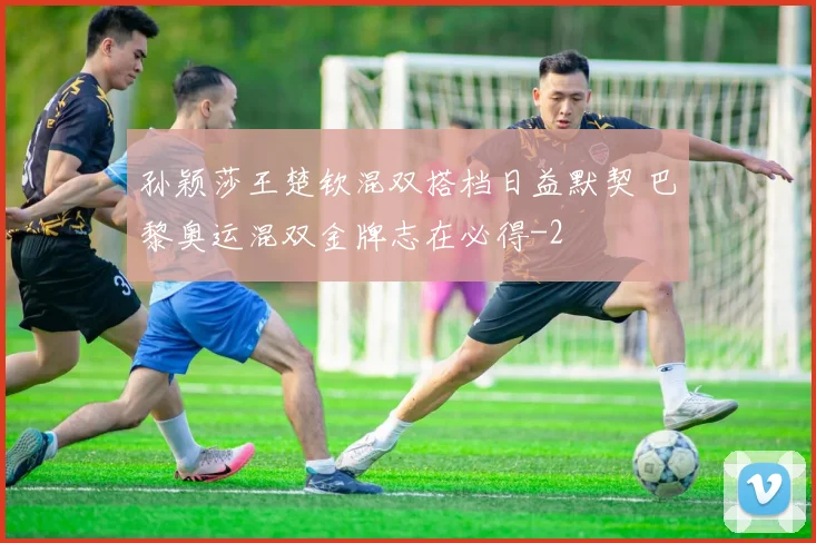 孙颖莎王楚钦混双搭档日益默契 巴黎奥运混双金牌志在必得