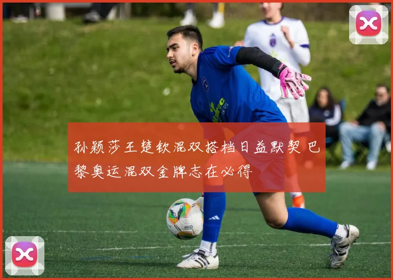 孙颖莎王楚钦混双搭档日益默契 巴黎奥运混双金牌志在必得