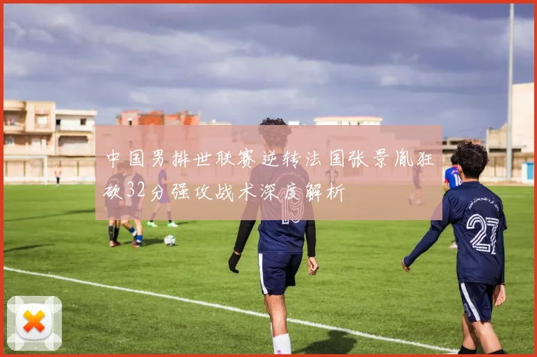 中国男排世联赛逆转法国张景胤狂砍32分强攻战术深度解析