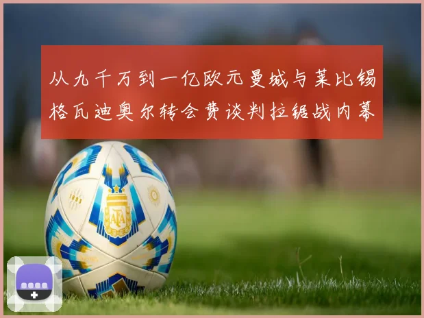 从九千万到一亿欧元曼城与莱比锡格瓦迪奥尔转会费谈判拉锯战内幕