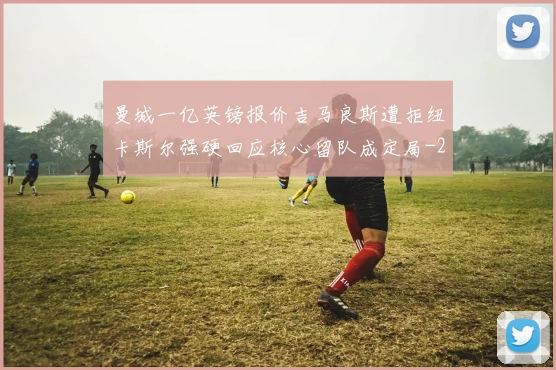 曼城一亿英镑报价吉马良斯遭拒纽卡斯尔强硬回应核心留队成定局
