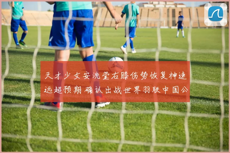天才少女安洗莹右膝伤势恢复神速远超预期 确认出战世界羽联中国公开赛强势剑指冠军荣耀