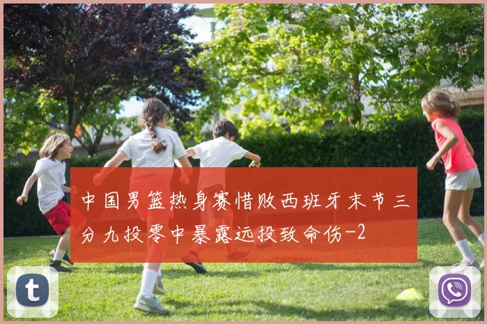 中国男篮热身赛惜败西班牙末节三分九投零中暴露远投致命伤