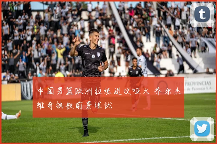 中国男篮欧洲拉练进攻哑火 乔尔杰维奇执教前景堪忧