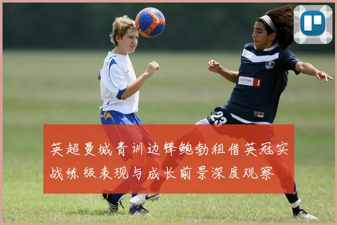 英超曼城青训边锋鲍勃租借英冠实战练级表现与成长前景深度观察
