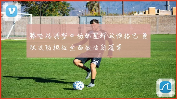 滕哈格调整中场配置释放博格巴 曼联攻防枢纽全面激活新篇章