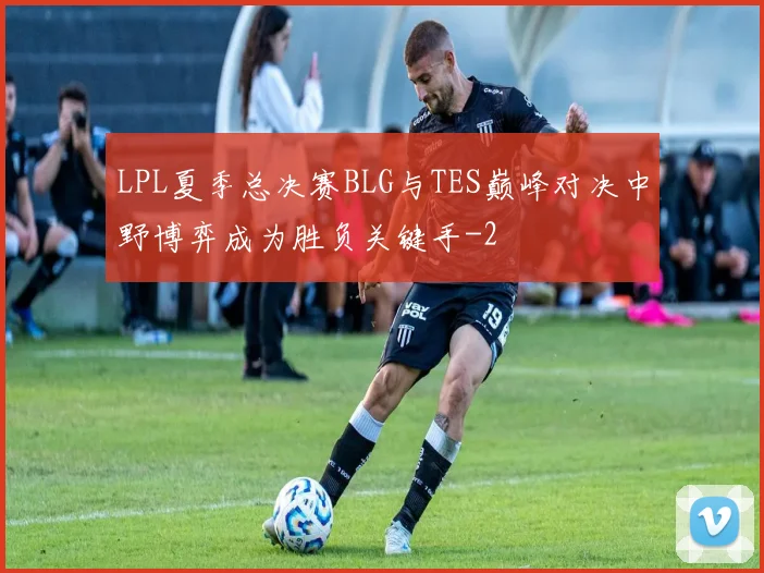 LPL夏季总决赛BLG与TES巅峰对决中野博弈成为胜负关键手