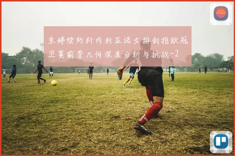 朱婷续约科内利亚诺女排剑指欧冠卫冕前景几何深度分析与挑战