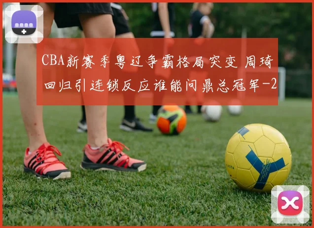 CBA新赛季粤辽争霸格局突变 周琦回归引连锁反应谁能问鼎总冠军