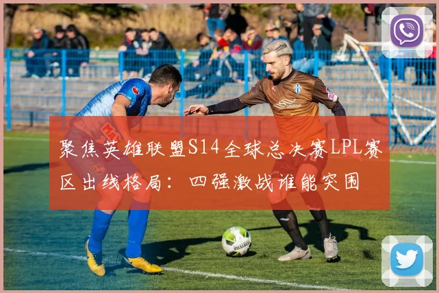 聚焦英雄联盟S14全球总决赛LPL赛区出线格局:四强激战谁能突围