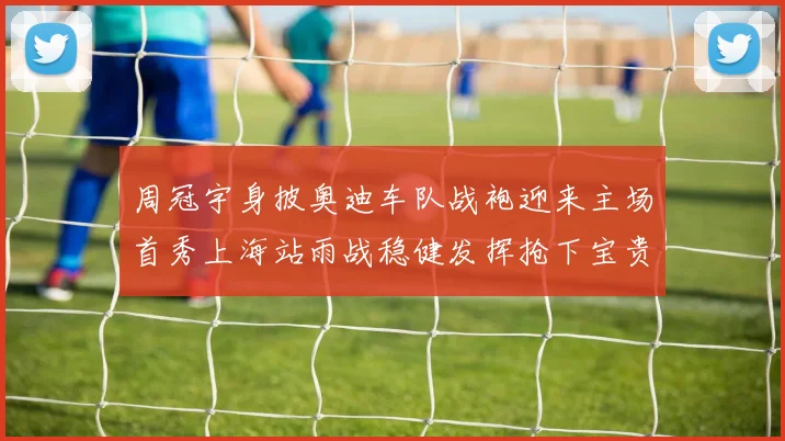 周冠宇身披奥迪车队战袍迎来主场首秀上海站雨战稳健发挥抢下宝贵积分