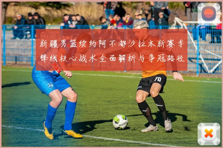 新疆男篮续约阿不都沙拉木新赛季锋线核心战术全面解析与争冠路径
