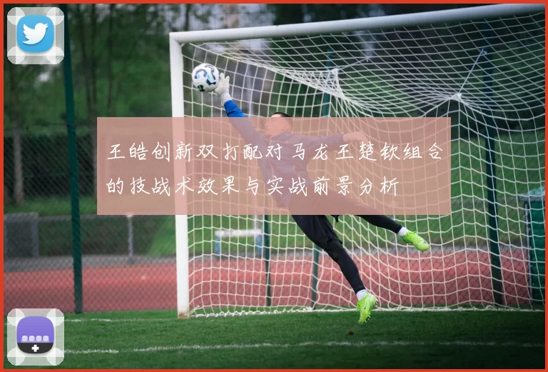 王皓创新双打配对马龙王楚钦组合的技战术效果与实战前景分析