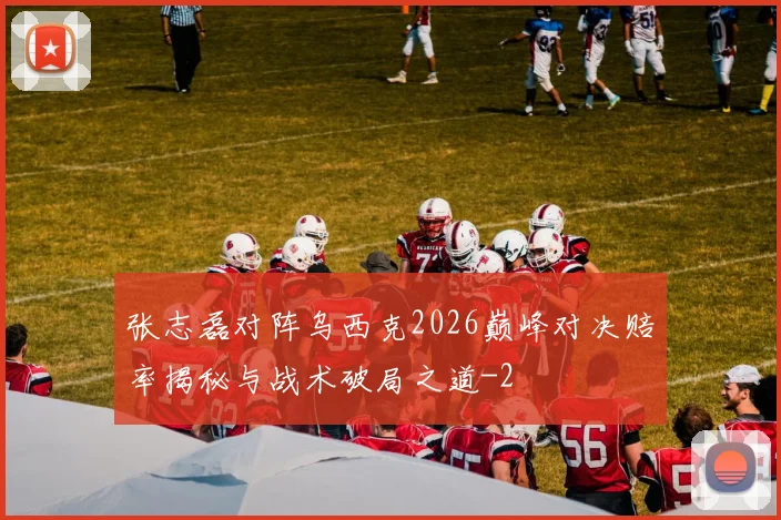 张志磊对阵乌西克2026巅峰对决赔率揭秘与战术破局之道