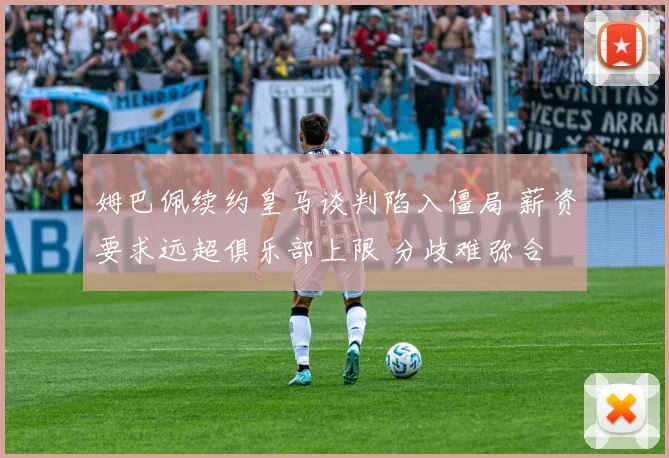 姆巴佩续约皇马谈判陷入僵局 薪资要求远超俱乐部上限 分歧难弥合