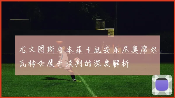 尤文图斯与本菲卡就安东尼奥席尔瓦转会展开谈判的深度解析