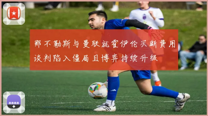 那不勒斯与曼联就霍伊伦买断费用谈判陷入僵局且博弈持续升级