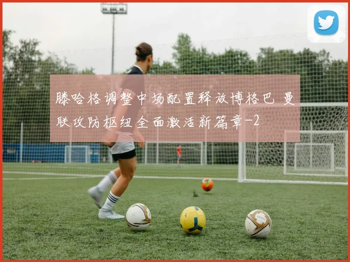 滕哈格调整中场配置释放博格巴 曼联攻防枢纽全面激活新篇章