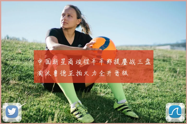 中国新星商竣程辛辛那提鏖战三盘淘汰鲁德正拍火力全开晋级