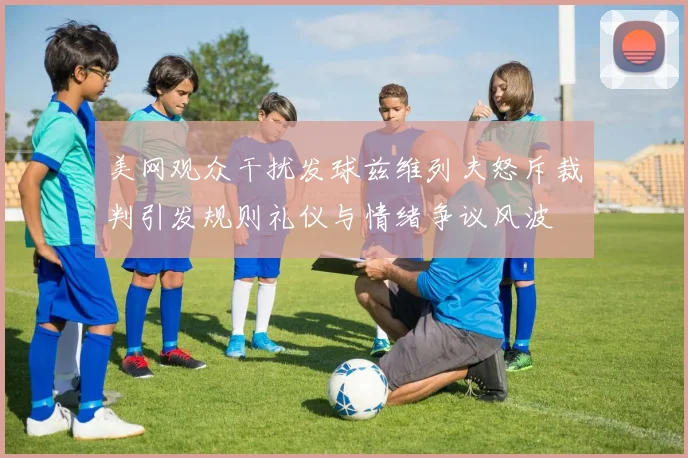 美网观众干扰发球兹维列夫怒斥裁判引发规则礼仪与情绪争议风波