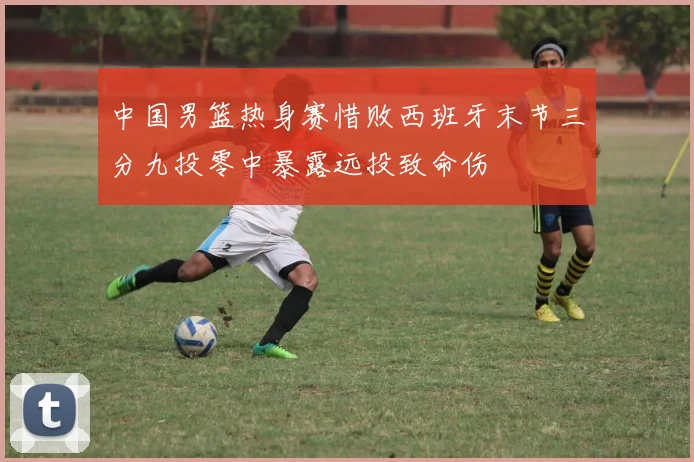 中国男篮热身赛惜败西班牙末节三分九投零中暴露远投致命伤
