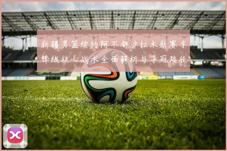 新疆男篮续约阿不都沙拉木新赛季锋线核心战术全面解析与争冠路径