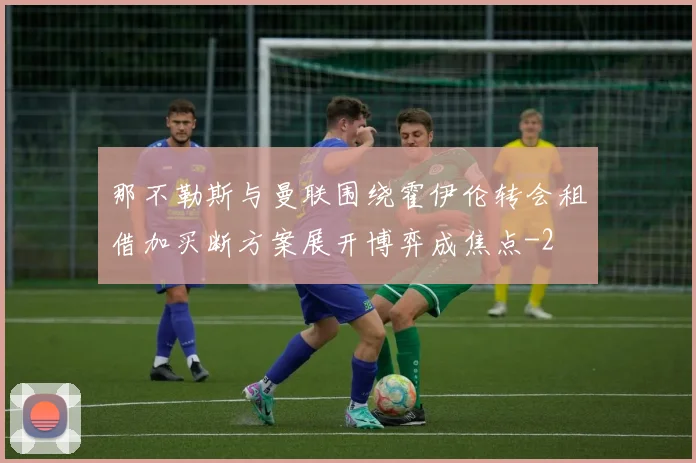 那不勒斯与曼联围绕霍伊伦转会租借加买断方案展开博弈成焦点