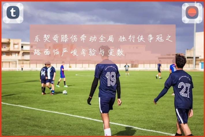 东契奇膝伤牵动全局 独行侠争冠之路面临严峻考验与变数