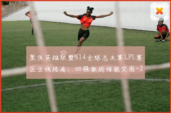 聚焦英雄联盟S14全球总决赛LPL赛区出线格局:四强激战谁能突围