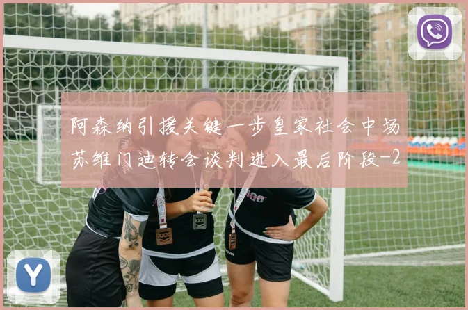 阿森纳引援关键一步皇家社会中场苏维门迪转会谈判进入最后阶段