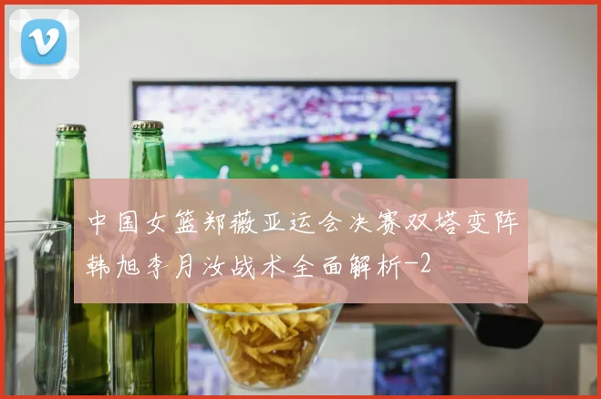中国女篮郑薇亚运会决赛双塔变阵韩旭李月汝战术全面解析