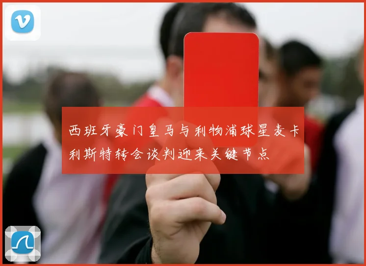 西班牙豪门皇马与利物浦球星麦卡利斯特转会谈判迎来关键节点