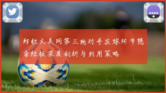 郑钦文美网第三轮对手发球环节隐含短板深度剖析与利用策略