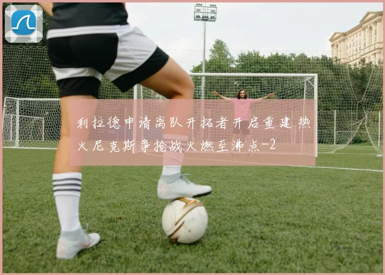 利拉德申请离队开拓者开启重建 热火尼克斯争抢战火燃至沸点
