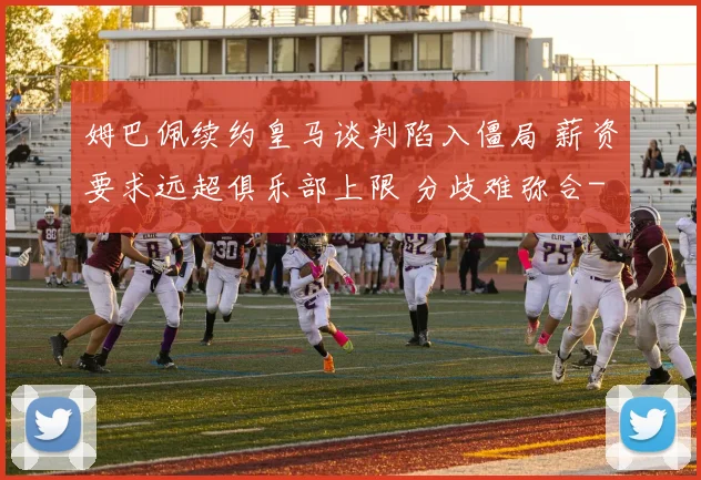 姆巴佩续约皇马谈判陷入僵局 薪资要求远超俱乐部上限 分歧难弥合