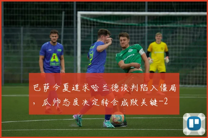 巴萨今夏追求哈兰德谈判陷入僵局,瓜帅态度决定转会成败关键