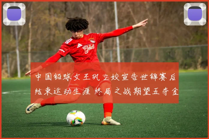 中国铅球女王巩立姣宣告世锦赛后结束运动生涯 终局之战期望五夺金牌璀璨落幕