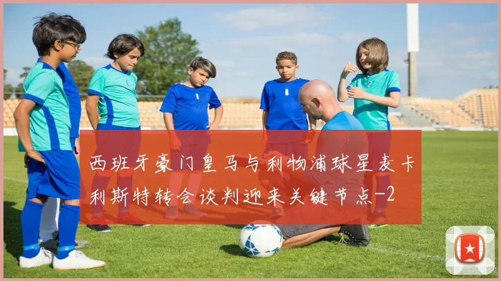 西班牙豪门皇马与利物浦球星麦卡利斯特转会谈判迎来关键节点