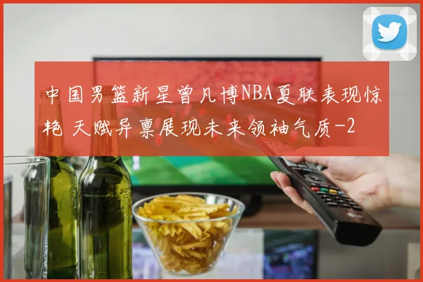 中国男篮新星曾凡博NBA夏联表现惊艳 天赋异禀展现未来领袖气质