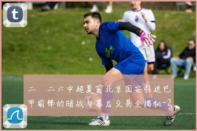 二〇二六中超夏窗北京国安引进巴甲前锋的暗战与幕后交易全揭秘